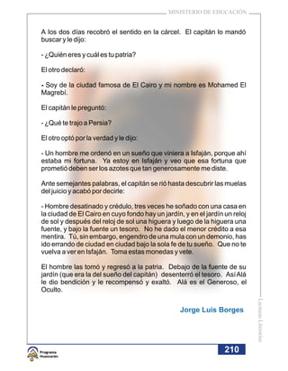 MINISTERIO DE EDUCACIÓN


A los dos días recobró el sentido en la cárcel. El capitán lo mandó
buscar y le dijo:

- ¿Quién eres y cuál es tu patria?

El otro declaró:

- Soy de la ciudad famosa de El Cairo y mi nombre es Mohamed El
Magrebí.

El capitán le preguntó:

- ¿Qué te trajo a Persia?

El otro optó por la verdad y le dijo:

- Un hombre me ordenó en un sueño que viniera a Isfaján, porque ahí
estaba mi fortuna. Ya estoy en Isfaján y veo que esa fortuna que
prometió deben ser los azotes que tan generosamente me diste.

Ante semejantes palabras, el capitán se rió hasta descubrir las muelas
del juicio y acabó por decirle:

- Hombre desatinado y crédulo, tres veces he soñado con una casa en
la ciudad de El Cairo en cuyo fondo hay un jardín, y en el jardín un reloj
de sol y después del reloj de sol una higuera y luego de la higuera una
fuente, y bajo la fuente un tesoro. No he dado el menor crédito a esa
mentira. Tú, sin embargo, engendro de una mula con un demonio, has
ido errando de ciudad en ciudad bajo la sola fe de tu sueño. Que no te
vuelva a ver en Isfaján. Toma estas monedas y vete.

El hombre las tomó y regresó a la patria. Debajo de la fuente de su
jardín (que era la del sueño del capitán) desenterró el tesoro. Así Alá
le dio bendición y le recompensó y exaltó. Alá es el Generoso, el
Oculto.
                                                                             Lecturas Literarias




                                                  Jorge Luis Borges




                                                                  210
 