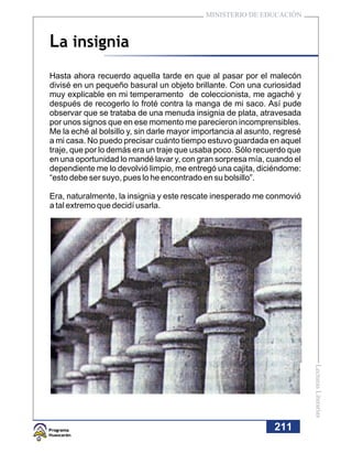 MINISTERIO DE EDUCACIÓN



La insignia
Hasta ahora recuerdo aquella tarde en que al pasar por el malecón
divisé en un pequeño basural un objeto brillante. Con una curiosidad
muy explicable en mi temperamento de coleccionista, me agaché y
después de recogerlo lo froté contra la manga de mi saco. Así pude
observar que se trataba de una menuda insignia de plata, atravesada
por unos signos que en ese momento me parecieron incomprensibles.
Me la eché al bolsillo y, sin darle mayor importancia al asunto, regresé
a mi casa. No puedo precisar cuánto tiempo estuvo guardada en aquel
traje, que por lo demás era un traje que usaba poco. Sólo recuerdo que
en una oportunidad lo mandé lavar y, con gran sorpresa mía, cuando el
dependiente me lo devolvió limpio, me entregó una cajita, diciéndome:
“esto debe ser suyo, pues lo he encontrado en su bolsillo”.

Era, naturalmente, la insignia y este rescate inesperado me conmovió
a tal extremo que decidí usarla.




                                                                           Lecturas Literarias




                                                                211
 