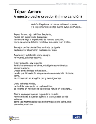MINISTERIO DE EDUCACIÓN



Túpac Amaru
A nuestro padre creador (himno canción)

                  A doña Cayetana, mi madre india en Lucanas. ..
                  y a los comuneros de los cuatro ayllus de Puquio...


Túpac Amaru, hijo del Dios Serpiente,
hecho con la nieve del Salcantay;
tu sombra llega a lo profundo de nuestro corazón,
como la sombra del dios montaña, sin cesar y sin límites.

Tus ojos de Serpiente Dios y mirada de águila
pudieron ver el porvenir, pudieron ver lejos.

Aquí estoy, fortalecido por tu sangre,
no muerto, gritando todavía.

Estoy gritando, soy tu gente.
Tú hiciste de nuevo mi alma, mis lágrimas y mi herida
siempre abierta.
Desde el día en que tú hablaste...
desde que tú hirviente sangre se derramó sobre la hirviente
tierra,
en mi corazón se apagó la paz y la resignación.

De tu inmensa herida,
de tu dolor que nadie ha podido aliviar,
se levanta en nosotros la cólera que hervía en tu sangre...

Ahora, como perros que huyen de la muerte,
hemos bajado a pueblos ajenos, a las ciudades de los
señores
                                                                        Lecturas Literarias




como las interminables filas de hormigas de la selva, cual
aves despavoridas...




                                                              224
 