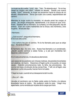 MINISTERIO DE EDUCACIÓN


La mujer se dio vuelta; “¡Uúh”, dijo. “Ven. Te alojarás aquí. Ya no hay
casas en ningún otro sitio!”, insistió mi abuela. Dando una nueva
vuelta, “Uúh!”, diciendo, la mujer se encaminó hacia la choza de mi
abuela, directamente. Tenía que subir una cuesta, separándose del
camino.

Mientras la mujer subía la montaña, mi abuela arreó las ovejas al
corral. Se dirigió enseguida, rápidamente, a la choza en que vivía.
Entró. Estaban allí su hermano, su cuñada y un niño pequeño, hijo de
ambos. Eran así cuatro habitantes de la choza; dos hombres y dos
mujeres. Mi abuela dijo:

- Hermano.

- ¿Qué ocurre? preguntó el hermano.
Entonces ella contó:

- Una señora iba por el camino. Yo la he llamado para que se aloje
aquí. No tarda en llegar.

El hermano dijo:- Es raro, raro. Acaso has llamado a un condenado.
¿Quién puede caminar a estas horas, y a pie por montañas tan
ásperas y silenciosas?

Al oír esta advertencia, mi abuela se atemorizó.

Las casas de los pastores son chozas rústicas, de paredes levantadas
con piedras, sin barro. Hacemos el fogón junto a la puerta, en esas
casas. Adentro amontonamos todo, la leña, las provisiones. Se
cocina con taya, el arbusto de las zonas frías. Y allí, en el fogón, ese
atardecer, junto a la puerta, hacían hervir el caldo.

Y llegó la mujer, cuando la luz desaparecía del mundo.

- ¡Soy yo! - dijo.
                                                                           Lecturas Literarias




Llevaba el sombrero con la falda caída sobre la frente y la reboza
levantada hacia el rostro. No pudieron verle la cara. Llegó muy
agachada, como rendida por el peso de la carga que traía.



                                                                227
 