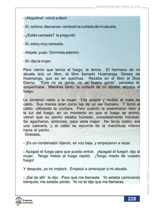 MINISTERIO DE EDUCACIÓN


- ¡Alojadme! volvió a decir.

- Sí, señora, descansa- contestó la cuñada de mi abuela.

- ¿Estás cansada? le preguntó.

- Sí, estoy muy cansada.

- Alójate, pues. Dormirás adentro.

- Sí- dijo la mujer.

Pero vieron que temía el fuego, le temía. El hermano de mi
abuela leía un libro, el libro llamado Huamanga, Dioses de
Huamanga, que es en quechua. Rezaba en el libro el Dios
Eterno. “Esta no es gente, no es buena gente”, pensaba él,
sospechaba. Mientras tanto, la cuñada de mi abuela, atizaba el
fuego.

Le sirvieron caldo a la mujer. Ella aceptó y recibió el mate de
caldo. Sus manos eran como las de un ser humano. Y tomó el
caldo, utilizando la cuchara. Pero cuando la examinaron bien a
la luz del fuego, en un momento en que el fuego se animó,
vieron que su pecho estaba húmedo, completamente húmedo.
Se agacharon, entonces, para verla mejor. No tenía rostro; era
una calavera, y el caldo se escurría de la mandíbula inferior
hacia el pecho.
 Goteaba.

- ¡Es un condenado! dijeron, en voz baja, y empezaron a rezar.

- Apagad el fuego para que pueda entrar. ¡Apagad el fuego!- dijo la
mujer. Tengo miedo al fuego repitió. ¡Tengo miedo de vuestro
fuego!

Y después, ya no imploró. Empezó a amenazar a mi abuela.
                                                                      Lecturas Literarias




- ¡Sal de allí! le dijo. Para qué me llamaste. Yo estaba caminando
tranquila; me estaba yendo. Yo no te dije que me llamaras.



                                                            228
 