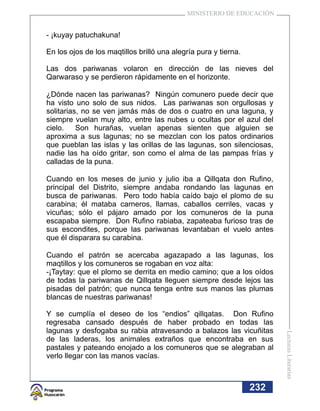 MINISTERIO DE EDUCACIÓN


- ¡kuyay patuchakuna!

En los ojos de los maqtillos brilló una alegría pura y tierna.

Las dos pariwanas volaron en dirección de las nieves del
Qarwaraso y se perdieron rápidamente en el horizonte.

¿Dónde nacen las pariwanas? Ningún comunero puede decir que
ha visto uno solo de sus nidos. Las pariwanas son orgullosas y
solitarias, no se ven jamás más de dos o cuatro en una laguna, y
siempre vuelan muy alto, entre las nubes u ocultas por el azul del
cielo.    Son hurañas, vuelan apenas sienten que alguien se
aproxima a sus lagunas; no se mezclan con los patos ordinarios
que pueblan las islas y las orillas de las lagunas, son silenciosas,
nadie las ha oído gritar, son como el alma de las pampas frías y
calladas de la puna.

Cuando en los meses de junio y julio iba a Qillqata don Rufino,
principal del Distrito, siempre andaba rondando las lagunas en
busca de pariwanas. Pero todo había caído bajo el plomo de su
carabina; él mataba carneros, llamas, caballos cerriles, vacas y
vicuñas; sólo el pájaro amado por los comuneros de la puna
escapaba siempre. Don Rufino rabiaba, zapateaba furioso tras de
sus escondites, porque las pariwanas levantaban el vuelo antes
que él disparara su carabina.

Cuando el patrón se acercaba agazapado a las lagunas, los
maqtillos y los comuneros se rogaban en voz alta:
-¡Taytay: que el plomo se derrita en medio camino; que a los oídos
de todas la pariwanas de Qillqata lleguen siempre desde lejos las
pisadas del patrón; que nunca tenga entre sus manos las plumas
blancas de nuestras pariwanas!

Y se cumplía el deseo de los “endios” qillqatas. Don Rufino
regresaba cansado después de haber probado en todas las
lagunas y desfogaba su rabia atravesando a balazos las vicuñitas
                                                                       Lecturas Literarias




de las laderas, los animales extraños que encontraba en sus
pastales y pateando enojado a los comuneros que se alegraban al
verlo llegar con las manos vacías.



                                                                 232
 