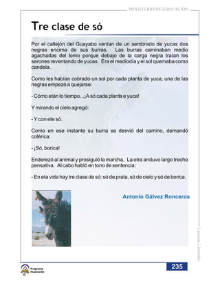 MINISTERIO DE EDUCACIÓN



Tre clase de só
Por el callejón del Guayabo venían de un sembrado de yucas dos
negras encima de sus burras. Las burras caminaban medio
agachadas del lomo porque debajo de la carga negra traían los
serones reventando de yucas. Era el mediodía y el sol quemaba como
candela.

Como les habían cobrado un sol por cada planta de yuca, una de las
negras empezó a quejarse:

- Cómo etán lo tiempo...¡A só cada planta e yuca!

Y mirando el cielo agregó:

- Y con ete só.

Como en ese instante su burra se desvió del camino, demandó
colérica:

- ¡Só, borica!

Enderezó al animal y prosiguió la marcha. La otra anduvo largo trecho
pensativa. Al cabo habló en tono de sentencia:

- En eta vida hay tre clase de só: só de prata, só de cielo y só de borica.


                                            Antonio Gálvez Ronceros           Lecturas Literarias




                                                                   235
 