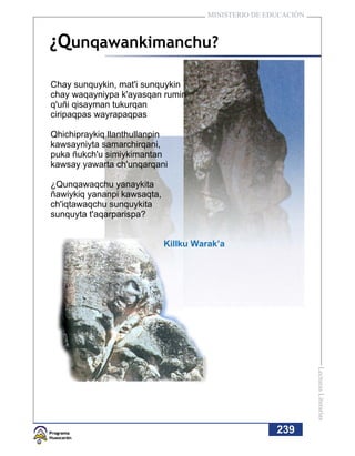 MINISTERIO DE EDUCACIÓN



¿Qunqawankimanchu?

Chay sunquykin, mat'i sunquykin
chay waqayniypa k'ayasqan rumin
q'uñi qisayman tukurqan
ciripaqpas wayrapaqpas

Qhichipraykiq llanthullanpin
kawsayniyta samarchirqani,
puka ñukch'u simiykimantan
kawsay yawarta ch'unqarqani

¿Qunqawaqchu yanaykita
ñawiykiq yananpi kawsaqta,
ch'iqtawaqchu sunquykita
sunquyta t'aqarparispa?


                             Killku Warak’a




                                                                 Lecturas Literarias




                                                       239
 