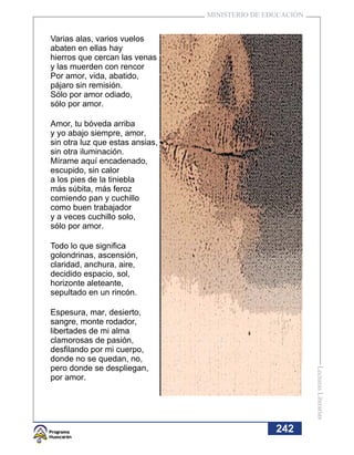 MINISTERIO DE EDUCACIÓN


Varias alas, varios vuelos
abaten en ellas hay
hierros que cercan las venas
y las muerden con rencor
Por amor, vida, abatido,
pájaro sin remisión.
Sólo por amor odiado,
sólo por amor.

Amor, tu bóveda arriba
y yo abajo siempre, amor,
sin otra luz que estas ansias,
sin otra iluminación.
Mírame aquí encadenado,
escupido, sin calor
a los pies de la tiniebla
más súbita, más feroz
comiendo pan y cuchillo
como buen trabajador
y a veces cuchillo solo,
sólo por amor.

Todo lo que significa
golondrinas, ascensión,
claridad, anchura, aire,
decidido espacio, sol,
horizonte aleteante,
sepultado en un rincón.

Espesura, mar, desierto,
sangre, monte rodador,
libertades de mi alma
clamorosas de pasión,
desfilando por mi cuerpo,
donde no se quedan, no,
pero donde se despliegan,
                                                           Lecturas Literarias




por amor.




                                                 242
 