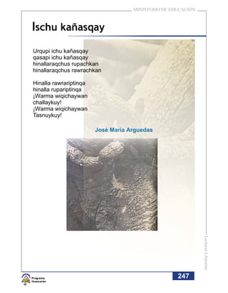 MINISTERIO DE EDUCACIÓN



Ischu kañasqay
Urqupi ichu kañasqay
qasapi ichu kañasqay
hinallaraqchus rupachkan
hinallaraqchus rawrachkan

Hinalla rawrariptinqa
hinalla rupariptinqa
¡Warma wiqichaywan
challaykuy!
¡Warma wiqichaywan
Tasnuykuy!

                        José María Arguedas




                                                              Lecturas Literarias




                                                    247
 