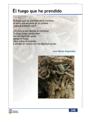 MINISTERIO DE EDUCACIÓN



El fuego que he prendido
El fuego que he prendido en la montaña
el ischu que encendí en la cumbre
¿estará ardiendo aún?

¡Oh mira si aún llamea la montaña!
Y si hay fuego ¡anda niña!
con tus lágrimas puras
apaga el fuego;
Llora sobre el incendio
y tórnalo en ceniza con tus lágrimas puras.


                                      José María Arguedas




                                                                 Lecturas Literarias




                                                       248
 