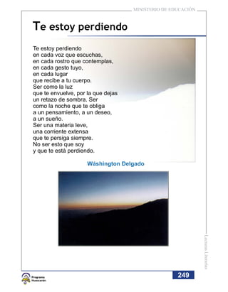 MINISTERIO DE EDUCACIÓN



Te estoy perdiendo
Te estoy perdiendo
en cada voz que escuchas,
en cada rostro que contemplas,
en cada gesto tuyo,
en cada lugar
que recibe a tu cuerpo.
Ser como la luz
que te envuelve, por la que dejas
un retazo de sombra. Ser
como la noche que te obliga
a un pensamiento, a un deseo,
a un sueño.
Ser una materia leve,
una corriente extensa
que te persiga siempre.
No ser esto que soy
y que te está perdiendo.

                     Wáshington Delgado




                                                              Lecturas Literarias




                                                    249
 