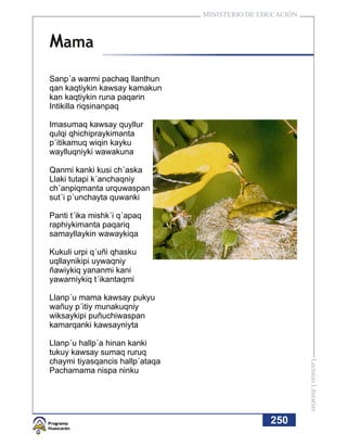 MINISTERIO DE EDUCACIÓN



Mama
Sanp´a warmi pachaq llanthun
qan kaqtiykin kawsay kamakun
kan kaqtiykin runa paqarin
Intikilla riqsinanpaq

Imasumaq kawsay quyllur
qulqi qhichipraykimanta
p´itikamuq wiqin kayku
waylluqniyki wawakuna

Qanmi kanki kusi ch´aska
Llaki tutapi k´anchaqniy
ch´anpiqmanta urquwaspan
sut´i p´unchayta quwanki

Panti t´ika mishk´i q´apaq
raphiykimanta paqariq
samayllaykin wawaykiqa

Kukuli urpi q´uñi qhasku
uqllaynikipi uywaqniy
ñawiykiq yananmi kani
yawarniykiq t´ikantaqmi

Llanp´u mama kawsay pukyu
wañuy p´itiy munakuqniy
wiksaykipi puñuchiwaspan
kamarqanki kawsayniyta

Llanp´u hallp´a hinan kanki
tukuy kawsay sumaq ruruq
chaymi tiyasqancis hallp´ataqa
                                                           Lecturas Literarias




Pachamama nispa ninku




                                                 250
 