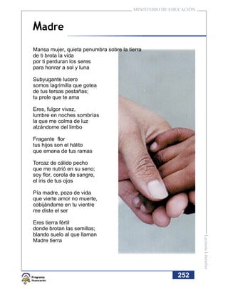MINISTERIO DE EDUCACIÓN



Madre
Mansa mujer, quieta penumbra sobre la tierra
de ti brota la vida
por ti perduran los seres
para honrar a sol y luna

Subyugante lucero
somos lagrimilla que gotea
de tus tersas pestañas;
tu prole que te ama

Eres, fulgor vivaz,
lumbre en noches sombrías
la que me colma de luz
alzándome del limbo

Fragante flor
tus hijos son el hálito
que emana de tus ramas

Torcaz de cálido pecho
que me nutrió en su seno;
soy flor, corola de sangre,
el iris de tus ojos

Pía madre, pozo de vida
que vierte amor no muerte,
cobijándome en tu vientre
me diste el ser

Eres tierra fértil
donde brotan las semillas;
blando suelo al que llaman
                                                                  Lecturas Literarias




Madre tierra




                                                        252
 