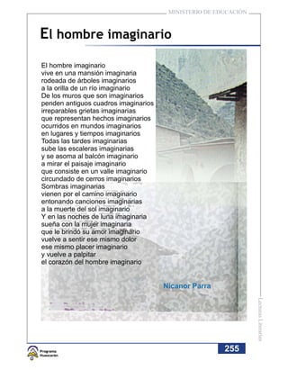 MINISTERIO DE EDUCACIÓN



El hombre imaginario
El hombre imaginario
vive en una mansión imaginaria
rodeada de árboles imaginarios
a la orilla de un río imaginario
De los muros que son imaginarios
penden antiguos cuadros imaginarios
irreparables grietas imaginarias
que representan hechos imaginarios
ocurridos en mundos imaginarios
en lugares y tiempos imaginarios
Todas las tardes imaginarias
sube las escaleras imaginarias
y se asoma al balcón imaginario
a mirar el paisaje imaginario
que consiste en un valle imaginario
circundado de cerros imaginarios
Sombras imaginarias
vienen por el camino imaginario
entonando canciones imaginarias
a la muerte del sol imaginario
Y en las noches de luna imaginaria
sueña con la mujer imaginaria
que le brindó su amor imaginario
vuelve a sentir ese mismo dolor
ese mismo placer imaginario
y vuelve a palpitar
el corazón del hombre imaginario


                                      Nicanor Parra
                                                                 Lecturas Literarias




                                                       255
 