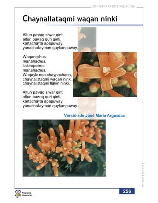 MINISTERIO DE EDUCACIÓN



Chaynallataqmi waqan ninki
Altun pawaq siwar qinti
altun pawaq quri qinti,
kartachayta apapuway
yanachallayman quykanpuway.

Waqanqchus
manañachus,
llakinqachus
manañachus.
Waqaykunqa chaypachaqa,
chaynallataqmi waqan ninki,
chaynallataqmi llakin ninki.

Altun pawaq siwar qinti
altun pawaq quri qinti,
kartachayta apapuway
yanachallayman quykanpuway

                       Versión de José María Arguedas




                                                              Lecturas Literarias




                                                    256
 