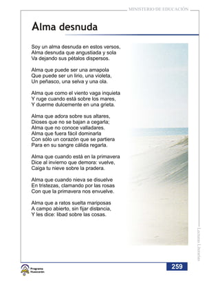 MINISTERIO DE EDUCACIÓN



Alma desnuda
Soy un alma desnuda en estos versos,
Alma desnuda que angustiada y sola
Va dejando sus pétalos dispersos.

Alma que puede ser una amapola
Que puede ser un lirio, una violeta,
Un peñasco, una selva y una ola.

Alma que como el viento vaga inquieta
Y ruge cuando está sobre los mares,
Y duerme dulcemente en una grieta.

Alma que adora sobre sus altares,
Dioses que no se bajan a cegarla;
Alma que no conoce valladares.
Alma que fuera fácil dominarla
Con sólo un corazón que se partiera
Para en su sangre cálida regarla.

Alma que cuando está en la primavera
Dice al invierno que demora: vuelve,
Caiga tu nieve sobre la pradera.

Alma que cuando nieva se disuelve
En tristezas, clamando por las rosas
Con que la primavera nos envuelve.

Alma que a ratos suelta mariposas
A campo abierto, sin fijar distancia,
Y les dice: libad sobre las cosas.
                                                                  Lecturas Literarias




                                                        259
 