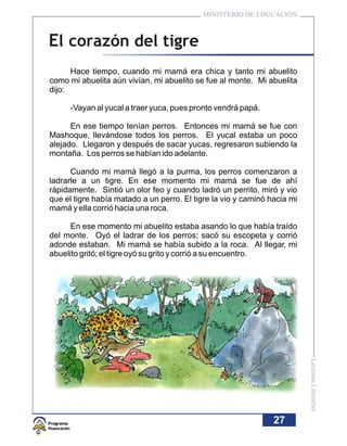 MINISTERIO DE EDUCACIÓN



El corazón del tigre
      Hace tiempo, cuando mi mamá era chica y tanto mi abuelito
como mi abuelita aún vivían, mi abuelito se fue al monte. Mi abuelita
dijo:

      -Vayan al yucal a traer yuca, pues pronto vendrá papá.

      En ese tiempo tenían perros. Entonces mi mamá se fue con
Mashoque, llevándose todos los perros. El yucal estaba un poco
alejado. Llegaron y después de sacar yucas, regresaron subiendo la
montaña. Los perros se habían ido adelante.

      Cuando mi mamá llegó a la purma, los perros comenzaron a
ladrarle a un tigre. En ese momento mi mamá se fue de ahí
rápidamente. Sintió un olor feo y cuando ladró un perrito, miró y vio
que el tigre había matado a un perro. El tigre la vio y caminó hacia mi
mamá y ella corrió hacia una roca.

      En ese momento mi abuelito estaba asando lo que había traído
del monte. Oyó el ladrar de los perros; sacó su escopeta y corrió
adonde estaban. Mi mamá se había subido a la roca. Al llegar, mi
abuelito gritó; el tigre oyó su grito y corrió a su encuentro.




                                                                          Lecturas Literarias




                                                                27
 
