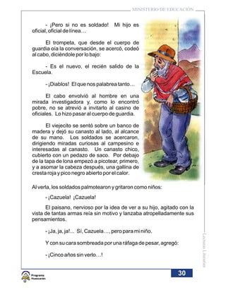 MINISTERIO DE EDUCACIÓN


       - ¡Pero si no es soldado!     Mi hijo es
oficial, oficial de línea…

      El trompeta, que desde el cuerpo de
guardia oía la conversación, se acercó, codeó
al cabo, diciéndole por lo bajo:

     - Es el nuevo, el recién salido de la
Escuela.

     - ¡Diablos! El que nos palabrea tanto…

       El cabo envolvió al hombre en una
mirada investigadora y, como lo encontró
pobre, no se atrevió a invitarlo al casino de
oficiales. Lo hizo pasar al cuerpo de guardia.

       El viejecito se sentó sobre un banco de
madera y dejó su canasto al lado, al alcance
de su mano. Los soldados se acercaron,
dirigiendo miradas curiosas al campesino e
interesadas al canasto. Un canasto chico,
cubierto con un pedazo de saco. Por debajo
de la tapa de lona empezó a picotear, primero,
y a asomar la cabeza después, una gallina de
cresta roja y pico negro abierto por el calor.

Al verla, los soldados palmotearon y gritaron como niños:
     - ¡Cazuela! ¡Cazuela!
      El paisano, nervioso por la idea de ver a su hijo, agitado con la
vista de tantas armas reía sin motivo y lanzaba atropelladamente sus
pensamientos.

     - ¡Ja, ja, ja!... Sí, Cazuela…, pero para mi niño.
                                                                          Lecturas Literarias




     Y con su cara sombreada por una ráfaga de pesar, agregó:

     - ¡Cinco años sin verlo…!


                                                                30
 