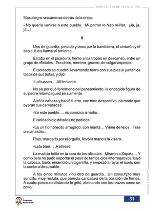 MINISTERIO DE EDUCACIÓN


Mas alegre rascándose detrás de la oreja:
- No quería venirse a este pueblo. Mi patrón lo hizo militar. ¡Ja, ja,
ja…!

                                   II

     Uno de guardia, pesado y tieso por la bandolera, el cinturón y el
sable, fue a llamar al teniente.
     Estaba en el picadero, frente a las tropas en descanso, entre un
grupo de oficiales. Era chico, moreno, grueso, de vulgar aspecto.
      El soldado se cuadró, levantando tierra con sus pies al juntar los
tacos de sus botas, y dijo:
     -Lo buscan…, Mi teniente.
     No sé por qué fenómeno del pensamiento, la encogida figura de
su padre relampagueó en su mente.
     Alzó la cabeza y habló fuerte, con tono despectivo, de modo que
oyeran sus camaradas:
     -En este pueblo…, no conozco a nadie…
     El soldado dio detalles no pedidos:
     -Es un hombrecito arrugado, con manta… Viene de lejos. Trae
un canastito…
     Rojo, mareado por el orgullo, llevó la mano a la visera:
     -Esta bien… ¡Retírese!
      La malicia brilló en la cara de los oficiales. Miraron a Zapata… Y
como éste no pudo soportar el peso de tantos ojos interrogativos, bajó
la cabeza, tosió, encendió un cigarrillo, y empezó a rayar el suelo con
la contera de su sable.
                                                                           Lecturas Literarias




       A los cinco minutos vino otro de guardia. Un conscripto muy
sencillo, muy recluta, que parecía caricatura de la posición de firmes.
A cuatro pasos de distancia le gritó, aleteando con los brazos como un
pollo:


                                                                 31
 