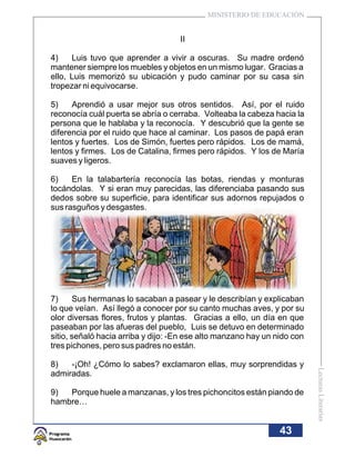 MINISTERIO DE EDUCACIÓN


                                    II

4)    Luis tuvo que aprender a vivir a oscuras. Su madre ordenó
mantener siempre los muebles y objetos en un mismo lugar. Gracias a
ello, Luis memorizó su ubicación y pudo caminar por su casa sin
tropezar ni equivocarse.

5)    Aprendió a usar mejor sus otros sentidos. Así, por el ruido
reconocía cuál puerta se abría o cerraba. Volteaba la cabeza hacia la
persona que le hablaba y la reconocía. Y descubrió que la gente se
diferencia por el ruido que hace al caminar. Los pasos de papá eran
lentos y fuertes. Los de Simón, fuertes pero rápidos. Los de mamá,
lentos y firmes. Los de Catalina, firmes pero rápidos. Y los de María
suaves y ligeros.

6)    En la talabartería reconocía las botas, riendas y monturas
tocándolas. Y si eran muy parecidas, las diferenciaba pasando sus
dedos sobre su superficie, para identificar sus adornos repujados o
sus rasguños y desgastes.




7)     Sus hermanas lo sacaban a pasear y le describían y explicaban
lo que veían. Así llegó a conocer por su canto muchas aves, y por su
olor diversas flores, frutos y plantas. Gracias a ello, un día en que
paseaban por las afueras del pueblo, Luis se detuvo en determinado
sitio, señaló hacia arriba y dijo: -En ese alto manzano hay un nido con
tres pichones, pero sus padres no están.

8)   -¡Oh! ¿Cómo lo sabes? exclamaron ellas, muy sorprendidas y
                                                                          Lecturas Literarias




admiradas.

9)  Porque huele a manzanas, y los tres pichoncitos están piando de
hambre…


                                                                43
 