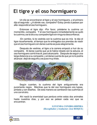 MINISTERIO DE EDUCACIÓN



El tigre y el oso hormiguero
       Un día se encontraron el tigre y el oso hormiguero, y el primero
dijo al segundo: -¿A dónde vas, compadre? Estoy yendo a pasear por
allá- respondió el oso hormiguero.
      Entonces el tigre dijo: -Por favor, préstame tu cushma un
momentito, compadre. Y el oso hormiguero inmediatamente se quitó
la cushma y se la dio a su compadre tigre sin ninguna desconfianza.
       -En cambio, tú te vestirás con la cushma que es mía le dijo el
tigre risueñamente, al tiempo que le entregaba sus prendas de vestir
que el oso hormiguero sin darse cuenta se puso alegremente.
      Después de vestirse, el tigre a la carrera empezó a huir de su
compadre. Al darse cuenta que ya le había robado con la astucia, el
oso hormiguero corrió tras él, para alcanzarlo. Después de seguir una
larga distancia a su compadre, y al darse cuenta de que ya no lo podría
alcanzar, dejó de seguirlo y se puso muy triste.




      Según cuentan, la cushma del tigre antiguamente era
puramente negra. Mientras que la del oso hormiguero era lujosa,
pintada y con diseños. De esta manera se cambiaron las cushmas el
uno con el otro.
     Ahí nació la enemistad que perdura entre estos dos animales
hasta nuestros días, y por eso se pelean cada vez que se
                                                                          Lecturas Literarias




encuentran.
                                      LEYENDA CONIBO-SHIPIBA
                              (Recopilador y traductor: José ROQUE)



                                                                49
 