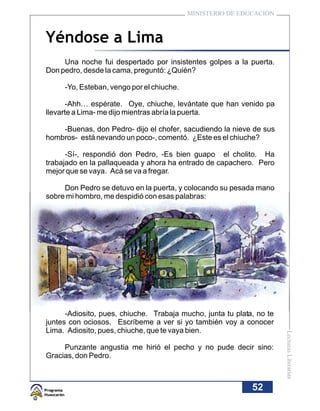MINISTERIO DE EDUCACIÓN



Yéndose a Lima
     Una noche fui despertado por insistentes golpes a la puerta.
Don pedro, desde la cama, preguntó: ¿Quién?

     -Yo, Esteban, vengo por el chiuche.

       -Ahh… espérate. Oye, chiuche, levántate que han venido pa
llevarte a Lima- me dijo mientras abría la puerta.

    -Buenas, don Pedro- dijo el chofer, sacudiendo la nieve de sus
hombros- está nevando un poco-, comentó. ¿Este es el chiuche?

      -Sí-, respondió don Pedro, -Es bien guapo el cholito. Ha
trabajado en la pallaqueada y ahora ha entrado de capachero. Pero
mejor que se vaya. Acá se va a fregar.

     Don Pedro se detuvo en la puerta, y colocando su pesada mano
sobre mi hombro, me despidió con esas palabras:




      -Adiosito, pues, chiuche. Trabaja mucho, junta tu plata, no te
juntes con ociosos. Escríbeme a ver si yo también voy a conocer
Lima. Adiosito, pues, chiuche, que te vaya bien.
                                                                       Lecturas Literarias




     Punzante angustia me hirió el pecho y no pude decir sino:
Gracias, don Pedro.



                                                             52
 
