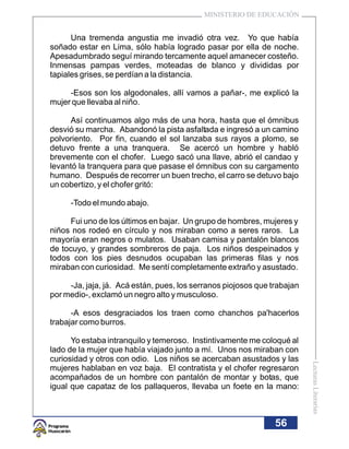MINISTERIO DE EDUCACIÓN


      Una tremenda angustia me invadió otra vez. Yo que había
soñado estar en Lima, sólo había logrado pasar por ella de noche.
Apesadumbrado seguí mirando tercamente aquel amanecer costeño.
Inmensas pampas verdes, moteadas de blanco y divididas por
tapiales grises, se perdían a la distancia.

     -Esos son los algodonales, allí vamos a pañar-, me explicó la
mujer que llevaba al niño.

     Así continuamos algo más de una hora, hasta que el ómnibus
desvió su marcha. Abandonó la pista asfaltada e ingresó a un camino
polvoriento. Por fin, cuando el sol lanzaba sus rayos a plomo, se
detuvo frente a una tranquera. Se acercó un hombre y habló
brevemente con el chofer. Luego sacó una llave, abrió el candao y
levantó la tranquera para que pasase el ómnibus con su cargamento
humano. Después de recorrer un buen trecho, el carro se detuvo bajo
un cobertizo, y el chofer gritó:

     -Todo el mundo abajo.

      Fui uno de los últimos en bajar. Un grupo de hombres, mujeres y
niños nos rodeó en círculo y nos miraban como a seres raros. La
mayoría eran negros o mulatos. Usaban camisa y pantalón blancos
de tocuyo, y grandes sombreros de paja. Los niños despeinados y
todos con los pies desnudos ocupaban las primeras filas y nos
miraban con curiosidad. Me sentí completamente extraño y asustado.

     -Ja, jaja, já. Acá están, pues, los serranos piojosos que trabajan
por medio-, exclamó un negro alto y musculoso.

      -A esos desgraciados los traen como chanchos pa'hacerlos
trabajar como burros.

      Yo estaba intranquilo y temeroso. Instintivamente me coloqué al
lado de la mujer que había viajado junto a mí. Unos nos miraban con
curiosidad y otros con odio. Los niños se acercaban asustados y las
                                                                          Lecturas Literarias




mujeres hablaban en voz baja. El contratista y el chofer regresaron
acompañados de un hombre con pantalón de montar y botas, que
igual que capataz de los pallaqueros, llevaba un foete en la mano:



                                                                56
 