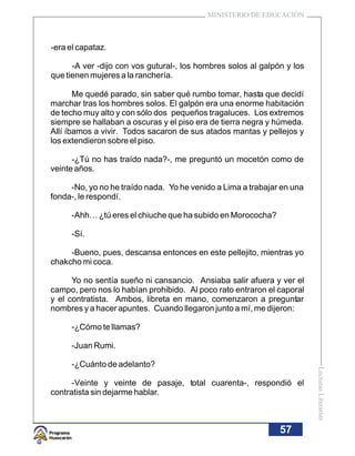 MINISTERIO DE EDUCACIÓN



-era el capataz.

      -A ver -dijo con vos gutural-, los hombres solos al galpón y los
que tienen mujeres a la ranchería.

       Me quedé parado, sin saber qué rumbo tomar, hasta que decidí
marchar tras los hombres solos. El galpón era una enorme habitación
de techo muy alto y con sólo dos pequeños tragaluces. Los extremos
siempre se hallaban a oscuras y el piso era de tierra negra y húmeda.
Allí íbamos a vivir. Todos sacaron de sus atados mantas y pellejos y
los extendieron sobre el piso.

      -¿Tú no has traído nada?-, me preguntó un mocetón como de
veinte años.

     -No, yo no he traído nada. Yo he venido a Lima a trabajar en una
fonda-, le respondí.

     -Ahh… ¿tú eres el chiuche que ha subido en Morococha?

     -Sí.

     -Bueno, pues, descansa entonces en este pellejito, mientras yo
chakcho mi coca.

      Yo no sentía sueño ni cansancio. Ansiaba salir afuera y ver el
campo, pero nos lo habían prohibido. Al poco rato entraron el caporal
y el contratista. Ambos, libreta en mano, comenzaron a preguntar
nombres y a hacer apuntes. Cuando llegaron junto a mí, me dijeron:

     -¿Cómo te llamas?

     -Juan Rumi.

     -¿Cuánto de adelanto?
                                                                         Lecturas Literarias




      -Veinte y veinte de pasaje, total cuarenta-, respondió el
contratista sin dejarme hablar.



                                                               57
 