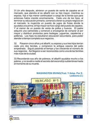 MINISTERIO DE EDUCACIÓN


31.Un año después, abrieron un puesto de venta de zapatos en el
mercado, que atendía el ex albañil con su hijo mayor, mientras su
esposa, hija e hijo menor continuaban a cargo de la tienda que para
entonces había crecido enormemente. Cada uno de los hijos, al
terminar su educación primaria, comenzó a tener su propio negocio en
el mercado: la mujercita un puesto de jugos de frutas donde la
ayudaba una prima; el hijo mayor se hizo cargo del puesto de zapatos.
Y el menor de un puesto de venta de pollos y huevos. El padre
adquirió una camioneta y comenzó a encargarse de comprar al por
mayor y distribuir productos para bodegas, juguerías, zapaterías y
pollerías. Los hijos no estudiaron educación secundaria, para poder
atender a tiempo completo sus negocios.

32. Pasaron cinco años y el albañil, su esposa y sus tres hijos tenían
cada uno dos tiendas, y compraron la antigua casona del patio
empedrado. Siguió pasando el tiempo y fue creciendo el número de
sus negocios. Así llegaron a ser reconocidos como una de las familias
más ricas de la ciudad.

33.Recordando sus año de pobreza, el albañil ayudaba mucho a los
pobres, y no reveló a nadie el secreto del escondrijo subterráneo hasta
el momento de su muerte.



                       WASHINGTON IRVING(Trad. Y Adap. Por E.
                                                 Ledesma Z.)



                                                                          Lecturas Literarias




                                                                63
 
