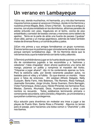 MINISTERIO DE EDUCACIÓN



Un verano en Lambayeque
1)Una vez, siendo muchachos, mi hermanita, yo y mis dos hermanos
mayores fuimos a pasar el verano en Chiclayo, donde mi tía Herminia y
nuestros primos Magda, Beto, Charo y Hernán. Su casa era antigua y
enorme, con el piso entablado en los dormitorios, altísimas paredes de
adobe enlucido con yeso, tragaluces en el techo, cocina de piso
enladrillado y comedor de losetas cremas y marrones como tablero de
ajedrez. Tenía en la parte de atrás una huerta de pacaes (“guabas”
dicen allá), parras y un mango gigantesco, además de haber también
matas de diversas flores y un corral de pollos y patos.

2)Con mis primos y sus amigos formábamos un grupo numeroso.
Éramos tantos que no podíamos jugar cómodamente dentro de la casa
porque siempre tumbábamos algo. Mi tía Herminia decía que la
volvíamos loca y que la mataríamos con tanto ruido y alboroto.

3)Terminó prohibiéndonos jugar en la huerta desde que tras un terrible
día de corretearnos jugando a las escondidas y a “ladrones y
celadores” (“alas chapadas” dicen ahora) quebramos una rama del
mango, pisamos un pollito y rompimos el macetón del ñorbo.
“!Váyanse a jugar afuera!”, dijo mi tía conteniendo apenas su furia.
Pero la estrecha calle, por donde raramente pasaban autos, no
bastaba para el vóley y el fulbito. Es que éramos un montón. Hace
poco vi fotos de entonces. Ahí estaban Alfredo Delgado, Nelly
Cuzquén, Berta Farro, Inés Balarezo, Tito Romero, Rosa Yarlequé,
Jeannette Gonzales, Jorge Urrutia, Sonia Guerrero, Doris Barragán,
Víctor Farromeque, Anita Leyva, Héctor Pimentel, los hermanos Ruiz,
Mestas, Zamora, Ahumada, Deza, Huamanchumo y otros cuyo
nombre no recuerdo. Todos estábamos terminando primaria o
comenzando secundaria, salvo Zoraida y Alejandro, ya universitarios y
que podían cuidarnos y protegernos.

4)La solución para divertirnos sin molestar era irnos a jugar a las
                                                                         Lecturas Literarias




playas de Puerto Eten, Santa Rosa o Pimentel. Algunos no tenían
para el pasaje, pero hacíamos una bolsa común o “chanchita” y allá
nos íbamos.



                                                               64
 