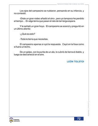 MINISTERIO DE EDUCACIÓN


     Los ojos del campesino se nublaron, pensando en su infancia, y
no contestó.

       -Diste un gran rodeo añadió el otro-, pero yo tampoco he perdido
el tiempo… En algo tenía que pasar el rato de tan larga espera.

       Y le señaló un gran hoyo. El campesino se acercó y preguntó en
un último aliento:

      -¿Qué es esto?

      -Toda la tierra que necesitas.

       El campesino apenas si oyó la respuesta. Cayó en la fosa como
si fuera un lecho.

     De un golpe, con la punta de un ala, lo cubrió de tierra el diablo, y
luego se desvaneció en el aire.


                                                       LEÓN TOLSTOI




                                                                             Lecturas Literarias




                                                                  72
 