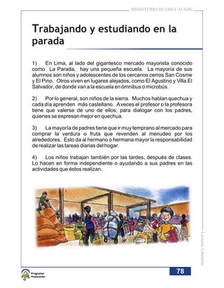 MINISTERIO DE EDUCACIÓN



Trabajando y estudiando en la
parada

1)    En Lima, al lado del gigantesco mercado mayorista conocido
como La Parada, hay una pequeña escuela. La mayoría de sus
alumnos son niños y adolescentes de los cercanos cerros San Cosme
y El Pino. Otros viven en lugares alejados, como El Agustino y Villa El
Salvador, de donde van a la escuela en ómnibus o microbús.

2)    Por lo general, son niños de la sierra. Muchos hablan quechua y
cada día aprenden más castellano. A veces el profesor o la profesora
tiene que valerse de uno de ellos, para dialogar con los padres,
quienes se expresan mejor en quechua.

3)    La mayoría de padres tiene que ir muy temprano al mercado para
comprar la verdura o fruta que revenden al menudeo por los
alrededores. Esto da al hermano o hermana mayor la responsabilidad
de realizar las tareas diarias del hogar.

4)    Los niños trabajan también por las tardes, después de clases.
Lo hacen en forma independiente o ayudando a sus padres en las
actividades que éstos realizan.




                                                                          Lecturas Literarias




                                                                78
 