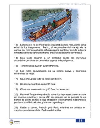 MINISTERIO DE EDUCACIÓN




13) La fama del río de Piedras los inquietaba ahora más, por la corta
edad de los tanganeros. Pedro, el responsable del manejo de la
canoa, por momentos hacía esfuerzos para mantener en ruta la ligera
embarcación que constantemente era arrastrada por la correntada.

14) Más tarde llegaron a un estrecho donde las muyunas
abundaban; estaban en uno de los lugares más peligrosos.

15)   Tenemos que ayudar- sugirió Pancho.

16) Los niños conversaban en su idioma nativo y sonrieron
mirándose de reojo.

17)   No, señor, poco falta ya- le respondieron.

18)   Se ríen de nosotros- comentó Raúl.

19)   Observen los remolinos- gritó Pancho, temeroso.

20) Pedro el Tanganero ya había advertido la presencia cercana de
un enorme remolino y, en su afán de escapar, no se percató de un
banco de arena contra el que chocaron violentamente haciéndoles
perder el equilibrio a todos, y Manuel cayó al agua.
                                                                        Lecturas Literarias




21) Detén la canoa, Pedro!- gritó Raúl, mientras se quitaba los
zapatos para tirarse al río. Pedro se lo impidió.



                                                              81
 
