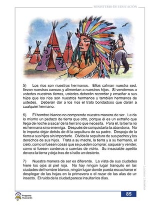MINISTERIO DE EDUCACIÓN




5)    Los ríos son nuestros hermanos. Ellos calman nuestra sed,
llevan nuestras canoas y alimentan a nuestros hijos. Si vendemos a
ustedes nuestras tierras, ustedes deberán recordar y enseñar a sus
hijos que los ríos son nuestros hermanos y también hermanos de
ustedes. Deberán dar a los ríos el trato bondadoso que darán a
cualquier hermano.

6)     El hombre blanco no comprende nuestra manera de ser. Le da
lo mismo un pedazo de tierra que otro, porque él es un extraño que
llega de noche a sacar de la tierra lo que necesita. Para él, la tierra no
es hermana sino enemiga. Después de conquistarla la abandona. No
le importa dejar detrás de él la sepultura de su padre. Despoja de la
tierra a sus hijos sin importarle. Olvida la sepultura de sus padres y los
derechos de sus hijos. Trata a su madre, la tierra y a su hermano, el
cielo, como si fuesen cosas que se pueden comprar, saquear y vender,
como si fuesen corderos o cuentas de vidrio. Su insaciable apetito
devora la tierra y deja tras de sí sólo un desierto.

7)    Nuestra manera de ser es diferente. La vista de sus ciudades
hiere los ojos al piel roja. No hay ningún lugar tranquilo en las
                                                                             Lecturas Literarias




ciudades del hombre blanco, ningún lugar donde pueda escucharse el
desplegar de las hojas en la primavera o el rozar de las alas de un
insecto. El ruido de la ciudad parece insultar los días.



                                                                  85
 