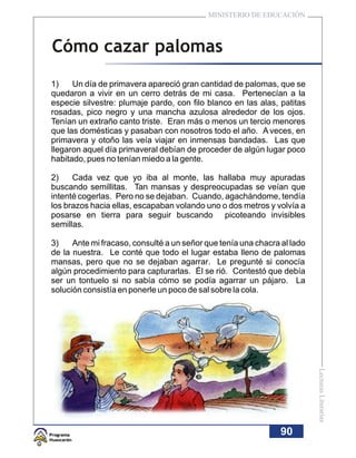 MINISTERIO DE EDUCACIÓN



Cómo cazar palomas
1)    Un día de primavera apareció gran cantidad de palomas, que se
quedaron a vivir en un cerro detrás de mi casa. Pertenecían a la
especie silvestre: plumaje pardo, con filo blanco en las alas, patitas
rosadas, pico negro y una mancha azulosa alrededor de los ojos.
Tenían un extraño canto triste. Eran más o menos un tercio menores
que las domésticas y pasaban con nosotros todo el año. A veces, en
primavera y otoño las veía viajar en inmensas bandadas. Las que
llegaron aquel día primaveral debían de proceder de algún lugar poco
habitado, pues no tenían miedo a la gente.

2)    Cada vez que yo iba al monte, las hallaba muy apuradas
buscando semillitas. Tan mansas y despreocupadas se veían que
intenté cogerlas. Pero no se dejaban. Cuando, agachándome, tendía
los brazos hacia ellas, escapaban volando uno o dos metros y volvía a
posarse en tierra para seguir buscando picoteando invisibles
semillas.

3)    Ante mi fracaso, consulté a un señor que tenía una chacra al lado
de la nuestra. Le conté que todo el lugar estaba lleno de palomas
mansas, pero que no se dejaban agarrar. Le pregunté si conocía
algún procedimiento para capturarlas. Él se rió. Contestó que debía
ser un tontuelo si no sabía cómo se podía agarrar un pájaro. La
solución consistía en ponerle un poco de sal sobre la cola.


                                                                          Lecturas Literarias




                                                                90
 