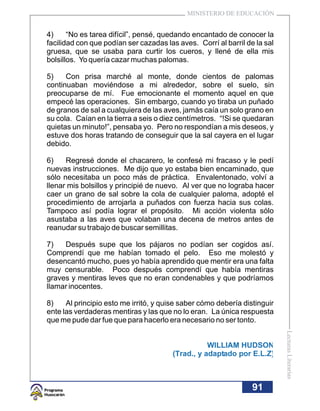 MINISTERIO DE EDUCACIÓN


4)     “No es tarea difícil”, pensé, quedando encantado de conocer la
facilidad con que podían ser cazadas las aves. Corrí al barril de la sal
gruesa, que se usaba para curtir los cueros, y llené de ella mis
bolsillos. Yo quería cazar muchas palomas.

5)    Con prisa marché al monte, donde cientos de palomas
continuaban moviéndose a mi alrededor, sobre el suelo, sin
preocuparse de mí. Fue emocionante el momento aquel en que
empecé las operaciones. Sin embargo, cuando yo tiraba un puñado
de granos de sal a cualquiera de las aves, jamás caía un solo grano en
su cola. Caían en la tierra a seis o diez centímetros. “!Si se quedaran
quietas un minuto!”, pensaba yo. Pero no respondían a mis deseos, y
estuve dos horas tratando de conseguir que la sal cayera en el lugar
debido.

6)    Regresé donde el chacarero, le confesé mi fracaso y le pedí
nuevas instrucciones. Me dijo que yo estaba bien encaminado, que
sólo necesitaba un poco más de práctica. Envalentonado, volví a
llenar mis bolsillos y principié de nuevo. Al ver que no lograba hacer
caer un grano de sal sobre la cola de cualquier paloma, adopté el
procedimiento de arrojarla a puñados con fuerza hacia sus colas.
Tampoco así podía lograr el propósito. Mi acción violenta sólo
asustaba a las aves que volaban una decena de metros antes de
reanudar su trabajo de buscar semillitas.

7)   Después supe que los pájaros no podían ser cogidos así.
Comprendí que me habían tomado el pelo. Eso me molestó y
desencantó mucho, pues yo había aprendido que mentir era una falta
muy censurable. Poco después comprendí que había mentiras
graves y mentiras leves que no eran condenables y que podríamos
llamar inocentes.

8)    Al principio esto me irritó, y quise saber cómo debería distinguir
ente las verdaderas mentiras y las que no lo eran. La única respuesta
que me pude dar fue que para hacerlo era necesario no ser tonto.
                                                                           Lecturas Literarias




                                                  WILLIAM HUDSON
                                       (Trad., y adaptado por E.L.Z)



                                                                 91
 