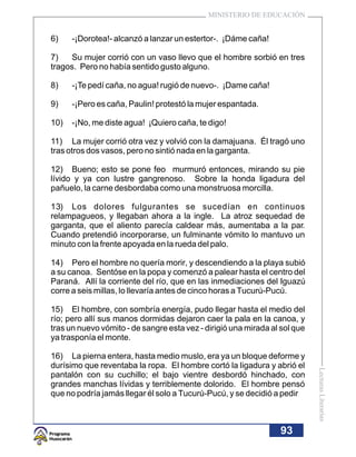 MINISTERIO DE EDUCACIÓN


6)    -¡Dorotea!- alcanzó a lanzar un estertor-. ¡Dáme caña!

7)   Su mujer corrió con un vaso llevo que el hombre sorbió en tres
tragos. Pero no había sentido gusto alguno.

8)    -¡Te pedí caña, no agua! rugió de nuevo-. ¡Dame caña!

9)    -¡Pero es caña, Paulin! protestó la mujer espantada.

10)   -¡No, me diste agua! ¡Quiero caña, te digo!

11) La mujer corrió otra vez y volvió con la damajuana. Él tragó uno
tras otros dos vasos, pero no sintió nada en la garganta.

12) Bueno; esto se pone feo murmuró entonces, mirando su pie
lívido y ya con lustre gangrenoso. Sobre la honda ligadura del
pañuelo, la carne desbordaba como una monstruosa morcilla.

13) Los dolores fulgurantes se sucedían en continuos
relampagueos, y llegaban ahora a la ingle. La atroz sequedad de
garganta, que el aliento parecía caldear más, aumentaba a la par.
Cuando pretendió incorporarse, un fulminante vómito lo mantuvo un
minuto con la frente apoyada en la rueda del palo.

14) Pero el hombre no quería morir, y descendiendo a la playa subió
a su canoa. Sentóse en la popa y comenzó a palear hasta el centro del
Paraná. Allí la corriente del río, que en las inmediaciones del Iguazú
corre a seis millas, lo llevaría antes de cinco horas a Tucurú-Pucú.

15) El hombre, con sombría energía, pudo llegar hasta el medio del
río; pero allí sus manos dormidas dejaron caer la pala en la canoa, y
tras un nuevo vómito - de sangre esta vez - dirigió una mirada al sol que
ya trasponía el monte.

16) La pierna entera, hasta medio muslo, era ya un bloque deforme y
durísimo que reventaba la ropa. El hombre cortó la ligadura y abrió el
                                                                            Lecturas Literarias




pantalón con su cuchillo; el bajo vientre desbordó hinchado, con
grandes manchas lívidas y terriblemente dolorido. El hombre pensó
que no podría jamás llegar él solo a Tucurú-Pucú, y se decidió a pedir



                                                                 93
 