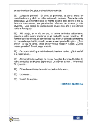 MINISTERIO DE EDUCACIÓN


ex patrón mister Douglas, y al recibidor de obraje.

25) ¿Llegaría pronto? El cielo, al poniente, se abría ahora en
pantalla de oro, y el río se había coloreado también. Desde la costa
paraguaya, ya entenebrecida, el monte dejaba caer sobre el río su
frescura crepuscular, en penetrantes efluvios de azahar y miel
silvestre. Una pareja de guacamayos cruzó muy alto y en silencio
hacia el Paraguay.

26) Allá abajo, en el río de oro, la canoa derivaba velozmente,
girando a ratos sobre sí misma en el borbollón de un remolino. El
hombre que iba en ella, se sentía cada vez mejor, y pensaba entretanto
en cuanto tiempo había pasado sin ver a su ex patrón Douglas. ¿Tres
años? Tal vez no tanto. ¿Dos años y nueve meses? Acaso. ¿Ocho
meses y medio? Eso sí, seguramente.

27) De pronto sintió que estaba helado hasta el pecho. ¿Qué sería?
Y la respiración…

28) Al recibidor de maderas de mister Douglas, Lorenzo Cubillas, lo
había conocido en Puerto Esperanza, un viernes santo… ¿Viernes?
Sí, o jueves…

29)   El hombre estiró lentamente los dedos de la mano.

30)   Un jueves…

30)   Y cesó de respirar.

                                                 HORACIO QUIROGA
                                                                         Lecturas Literarias




                                                               95
 