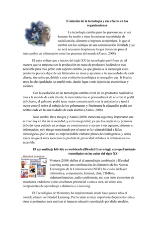 Evolución de la tecnología y sus efectos en las
                                                 organizaciones

                                   La tecnología cambia pero las personas no, el ser
                          humano ha tenido y tiene las mismas necesidades de
                          socialización, alimento e ingresos económicos, lo que sí
                          cambia son las ventajas de una comunicación ilimitada y ya
                          no será necesario desplazarse largas distancias para el
intercambio de información entre las personas del mundo (Alanís, 2008)

        El autor refiere que a inicios del siglo XX las tecnologías proliferan de tal
manera que se empieza con la producción en masa de productos haciéndose más
accesible para más gente; este aspecto cambia, ya que gracias a la tecnología estos
productos pueden dejar de ser fabricados en masa y ajustarse a las necesidades de cada
cliente; sin embargo, debido a esta evolución tecnológica es innegable que la brecha
entre las desigualdades se amplió más, dando lugar a más injusticias económicas y
sociales.

         Con la evolución de las tecnologías cambia el rol de los productos haciéndose
más a la medida de cada clienta; la mercadotecnia se personalizará de acuerdo al perfil
del cliente, el gobierno podrá tener mejor comunicación con la ciudadanía y tendrá
mejor control sobre el trabajo de los gobernantes y finalmente la educación podrá ser
centralizada en las necesidades de cada alumno (Alanís, 2008)

        Todo cambio lleva riesgos y Alanís (2008) menciona algo muy importante que
se vive hoy en día en la sociedad, y es la inseguridad, ya que las empresas y personas
deberán tener cuidado en proteger su conocimiento y acceso a sus equipos, sistemas e
información; otro riesgo mencionado por el autor es la vulnerabilidad a fallas
tecnológicas, por lo tanto es imprescindible elaborar planes de contingencia, y coma
tercer riesgo el autor menciona la pérdida de privacidad debido a la información tan
accesible.

        El aprendizaje híbrido o combinado (Blended Learning): acompañamiento
                                  tecnológico en las aulas del siglo XX

                    Mortera (2008) define el al aprendizaje combinado o Blended
                    Learning como una combinación de elementos de las Nuevas
                    Tecnologías de la Comunicación (NTIC) las cuales incluyen
                    informática, computación, Internet, chat, CD-Rom,
                    videoconferencias, audio conferencia, etc. con otros elementos de
enseñanza tradicional como enseñanza presencial o cara a cara, así como con
componentes de aprendizaje a distancia o e-learning.

        El Tecnológico de Monterrey ha implementado desde hace quince años el
modelo educativo Blended Learning. Por lo tanto es muy importante documentar esta y
otras experiencias para analizar el impacto educativo producido por dicho modelo,
 