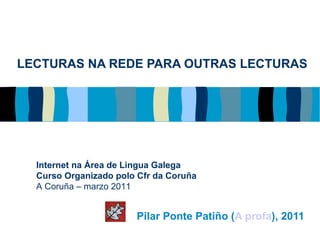 LECTURAS NA REDE PARA OUTRAS LECTURAS Pilar Ponte Patiño ( A profa ), 2011 Internet na Área de Lingua Galega Curso Organizado polo Cfr da Coruña A Coruña – marzo 2011 