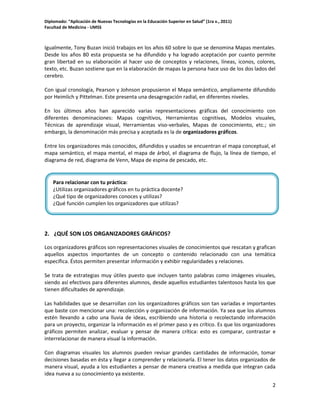 Diplomado: “Aplicación de Nuevas Tecnologías en la Educación Superior en Salud” (1ra v., 2011)
Facultad de Medicina - UMSS

Igualmente, Tony Buzan inició trabajos en los años 60 sobre lo que se denomina Mapas mentales.
Desde los años 80 esta propuesta se ha difundido y ha logrado aceptación por cuanto permite
gran libertad en su elaboración al hacer uso de conceptos y relaciones, líneas, iconos, colores,
texto, etc. Buzan sostiene que en la elaboración de mapas la persona hace uso de los dos lados del
cerebro.
Con igual cronología, Pearson y Johnson propusieron el Mapa semántico, ampliamente difundido
por Heimlich y Pittelman. Este presenta una desagregación radial, en diferentes niveles.
En los últimos años han aparecido varias representaciones gráficas del conocimiento con
diferentes denominaciones: Mapas cognitivos, Herramientas cognitivas, Modelos visuales,
Técnicas de aprendizaje visual, Herramientas viso-verbales, Mapas de conocimiento, etc.; sin
embargo, la denominación más precisa y aceptada es la de organizadores gráficos.
Entre los organizadores más conocidos, difundidos y usados se encuentran el mapa conceptual, el
mapa semántico, el mapa mental, el mapa de árbol, el diagrama de flujo, la línea de tiempo, el
diagrama de red, diagrama de Venn, Mapa de espina de pescado, etc.

Para relacionar con tu práctica:
¿Utilizas organizadores gráficos en tu práctica docente?
¿Qué tipo de organizadores conoces y utilizas?
¿Qué función cumplen los organizadores que utilizas?

2. ¿QUÉ SON LOS ORGANIZADORES GRÁFICOS?
Los organizadores gráficos son representaciones visuales de conocimientos que rescatan y grafican
aquellos aspectos importantes de un concepto o contenido relacionado con una temática
específica. Éstos permiten presentar información y exhibir regularidades y relaciones.
Se trata de estrategias muy útiles puesto que incluyen tanto palabras como imágenes visuales,
siendo así efectivos para diferentes alumnos, desde aquellos estudiantes talentosos hasta los que
tienen dificultades de aprendizaje.
Las habilidades que se desarrollan con los organizadores gráficos son tan variadas e importantes
que baste con mencionar una: recolección y organización de información. Ya sea que los alumnos
estén llevando a cabo una lluvia de ideas, escribiendo una historia o recolectando información
para un proyecto, organizar la información es el primer paso y es crítico. Es que los organizadores
gráficos permiten analizar, evaluar y pensar de manera crítica: esto es comparar, contrastar e
interrelacionar de manera visual la información.
Con diagramas visuales los alumnos pueden revisar grandes cantidades de información, tomar
decisiones basadas en ésta y llegar a comprender y relacionarla. El tener los datos organizados de
manera visual, ayuda a los estudiantes a pensar de manera creativa a medida que integran cada
idea nueva a su conocimiento ya existente.
2

 