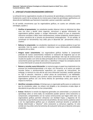 Diplomado: “Aplicación de Nuevas Tecnologías en la Educación Superior en Salud” (1ra v., 2011)
Facultad de Medicina - UMSS

3. ¿POR QUÉ UTILIZAR ORGANIZADORES GRÁFICOS?
La utilización de los organizadores visuales en los procesos de aprendizaje y enseñanza encuentra
fundamento a partir de las ventajas de los mismos para el logro de aprendizajes significativos y el
desarrollo de habilidades que favorecen el aprender a pensar y aprender a aprender.
En tal sentido, encontramos que los organizadores gráficos, en cuanto son utilizados como
estrategias, ayudan a:
 Clarificar el pensamiento. Los estudiantes pueden observar cómo se relacionan las ideas
unas con otras y decidir cómo organizar, estructurar o agrupar información. Los
organizadores gráficos ayudan a: recoger información, enfocar lo que es importante,
relacionar conceptos e ideas, hacer interpretaciones, resolver problemas, diseñar planes y
a tomar conciencia de su proceso de pensamiento (metacognición). En tal sentido, se
constituyen en herramientas muy útiles para el desarrollo del pensamiento crítico y
creativo.
 Reforzar la comprensión. Los estudiantes reproducen en sus propias palabras lo que han
aprendido. Esto les ayuda a asimilar e interiorizar nueva información, permitiéndoles
apropiarse de sus ideas.
 Integrar nuevo conocimiento. Los organizadores gráficos facilitan la comprensión
profunda de nuevos conocimientos mediante la realización de diagramas que se van
actualizando durante el proceso de enseñanza aprendizaje. Este tipo de construcciones
visuales les ayudan a ver cómo las ideas principales de un tema nuevo se relacionan con el
conocimiento previo que tienen sobre este y a identificar e integrar los conceptos clave de
la nueva información al cuerpo de conocimientos que poseen.
 Retener y recordar nueva información. La memoria juega un papel muy importante en los
procesos de enseñanza/aprendizaje y en estos, con frecuencia, se la asocia con poder
recordar fechas o acontecimientos específicos y/o conjuntos de instrucciones. Sin
embargo, la memoria va más allá de esta única dimensión (recordar), también participa
en: fijar la atención, relacionar y utilizar piezas de conocimiento y de habilidades,
aparentemente inconexas, para construir nuevo conocimiento. Por todo lo anterior, los
organizadores gráficos son una forma efectiva de aprendizaje activo, para ayudar a
mejorar la memoria.
 Identificar conceptos erróneos. Al tiempo que un organizador gráfico pone en evidencia lo
que los estudiantes saben, los enlaces mal dirigidos o las conexiones erradas dejan al
descubierto lo que ellos aún no han comprendido.
 Evaluar. Mediante la revisión de diagramas generados con anterioridad a un proceso de
aprendizaje sobre un tema dado, los estudiantes pueden apreciar cómo evoluciona su
comprensión, comparándolos con las nuevas construcciones que hagan sobre este. Los
organizadores gráficos permiten almacenar con facilidad mapas y diagramas de los
estudiantes, lo que facilita la construcción de portafolios. De esta manera, podemos volver
a ver los organizadores gráficos que un estudiante construyó durante un período de
tiempo determinado y “observar” cómo evolucionó su estructura cognitiva. En este
sentido son muy útiles como herramientas de evaluación tanto para el docente como para
el aprendiz.
3

 
