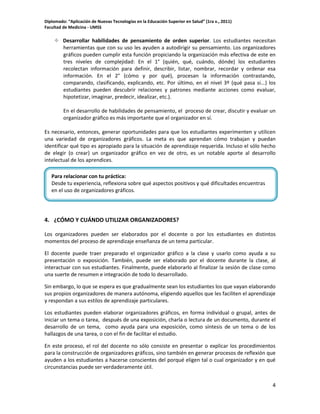 Diplomado: “Aplicación de Nuevas Tecnologías en la Educación Superior en Salud” (1ra v., 2011)
Facultad de Medicina - UMSS

 Desarrollar habilidades de pensamiento de orden superior. Los estudiantes necesitan
herramientas que con su uso les ayuden a autodirigir su pensamiento. Los organizadores
gráficos pueden cumplir esta función propiciando la organización más efectiva de este en
tres niveles de complejidad: En el 1° (quién, qué, cuándo, dónde) los estudiantes
recolectan información para definir, describir, listar, nombrar, recordar y ordenar esa
información. En el 2° (cómo y por qué), procesan la información contrastando,
comparando, clasificando, explicando, etc. Por último, en el nivel 3º (qué pasa si...) los
estudiantes pueden descubrir relaciones y patrones mediante acciones como evaluar,
hipotetizar, imaginar, predecir, idealizar, etc.).
En el desarrollo de habilidades de pensamiento, el proceso de crear, discutir y evaluar un
organizador gráfico es más importante que el organizador en sí.
Es necesario, entonces, generar oportunidades para que los estudiantes experimenten y utilicen
una variedad de organizadores gráficos. La meta es que aprendan cómo trabajan y puedan
identificar qué tipo es apropiado para la situación de aprendizaje requerida. Incluso el sólo hecho
de elegir (o crear) un organizador gráfico en vez de otro, es un notable aporte al desarrollo
intelectual de los aprendices.
Para relacionar con tu práctica:
Desde tu experiencia, reflexiona sobre qué aspectos positivos y qué dificultades encuentras
en el uso de organizadores gráficos.

4. ¿CÓMO Y CUÁNDO UTILIZAR ORGANIZADORES?
Los organizadores pueden ser elaborados por el docente o por los estudiantes en distintos
momentos del proceso de aprendizaje enseñanza de un tema particular.
El docente puede traer preparado el organizador gráfico a la clase y usarlo como ayuda a su
presentación o exposición. También, puede ser elaborado por el docente durante la clase, al
interactuar con sus estudiantes. Finalmente, puede elaborarlo al finalizar la sesión de clase como
una suerte de resumen e integración de todo lo desarrollado.
Sin embargo, lo que se espera es que gradualmente sean los estudiantes los que vayan elaborando
sus propios organizadores de manera autónoma, eligiendo aquellos que les faciliten el aprendizaje
y respondan a sus estilos de aprendizaje particulares.
Los estudiantes pueden elaborar organizadores gráficos, en forma individual o grupal, antes de
iniciar un tema o tarea, después de una exposición, charla o lectura de un documento, durante el
desarrollo de un tema, como ayuda para una exposición, como síntesis de un tema o de los
hallazgos de una tarea, o con el fin de facilitar el estudio.
En este proceso, el rol del docente no sólo consiste en presentar o explicar los procedimientos
para la construcción de organizadores gráficos, sino también en generar procesos de reflexión que
ayuden a los estudiantes a hacerse conscientes del porqué eligen tal o cual organizador y en qué
circunstancias puede ser verdaderamente útil.
4

 