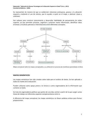 Diplomado: “Aplicación de Nuevas Tecnologías en la Educación Superior en Salud” (1ra v., 2011)
Facultad de Medicina - UMSS

Se representan de manera tal que se evidencien relaciones jerárquicas, gracias a la ubicación
espacial y mediante el uso de colores, que le ayuden a quien ve el mapa, a abstraer clases y
subclases.
Son valiosos para construir conocimiento y desarrollar habilidades de pensamiento de orden
superior, ya que permiten procesar, organizar y priorizar nueva información, identificar ideas
erróneas y visualizar patrones e interrelaciones entre diferentes conceptos.

Mapa conceptual sobre los mapas conceptuales y su utilización en procesos de enseñanza aprendizaje en física.

MAPAS SEMÁNTICOS
Los mapas semánticos han sido creados sobre todo para el análisis de textos. Se han aplicado a
todos los niveles de la educación.
Pueden utilizarse como apoyo previo a la lectura o como organizadores de la información que
contiene un texto.
Se trata de organizadores gráficos que parten de una idea central a partir de la que surgen varias
líneas de trabajo con diferentes aspectos complementarios entre sí.
A diferencia del mapa conceptual, los mapas semánticos no llevan palabras enlace para formar
proposiciones.

7

 