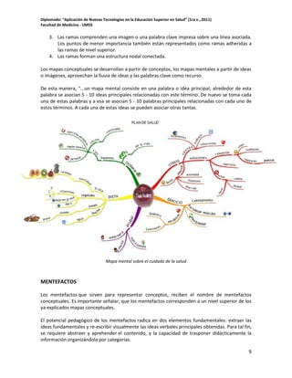 Diplomado: “Aplicación de Nuevas Tecnologías en la Educación Superior en Salud” (1ra v., 2011)
Facultad de Medicina - UMSS

3. Las ramas comprenden una imagen o una palabra clave impresa sobre una línea asociada.
Los puntos de menor importancia también están representados como ramas adheridas a
las ramas de nivel superior.
4. Las ramas forman una estructura nodal conectada.
Los mapas conceptuales se desarrollan a partir de conceptos, los mapas mentales a partir de ideas
o imágenes, aprovechan la lluvia de ideas y las palabras clave como recurso.
De esta manera, "...un mapa mental consiste en una palabra o idea principal; alrededor de esta
palabra se asocian 5 - 10 ideas principales relacionadas con este término. De nuevo se toma cada
una de estas palabras y a esa se asocian 5 - 10 palabras principales relacionadas con cada uno de
estos términos. A cada una de estas ideas se pueden asociar otras tantas.

Mapa mental sobre el cuidado de la salud

MENTEFACTOS
Los mentefactos que sirven para representar conceptos, reciben el nombre de mentefactos
conceptuales. Es importante señalar, que los mentefactos corresponden a un nivel superior de los
ya explicados mapas conceptuales.
El potencial pedagógico de los mentefactos radica en dos elementos fundamentales: extraer las
ideas fundamentales y re-escribir visualmente las ideas verbales principales obtenidas. Para tal fin,
se requiere abstraer y aprehender el contenido, y la capacidad de trasponer didácticamente la
información organizándola por categorías.
9

 
