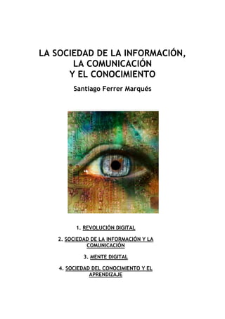LA SOCIEDAD DE LA INFORMACIÓN,
LA COMUNICACIÓN
Y EL CONOCIMIENTO
Santiago Ferrer Marqués
1. REVOLUCIÓN DIGITAL
2. SOCIEDAD DE LA INFORMACIÓN Y LA
COMUNICACIÓN
3. MENTE DIGITAL
4. SOCIEDAD DEL CONOCIMIENTO Y EL
APRENDIZAJE
 