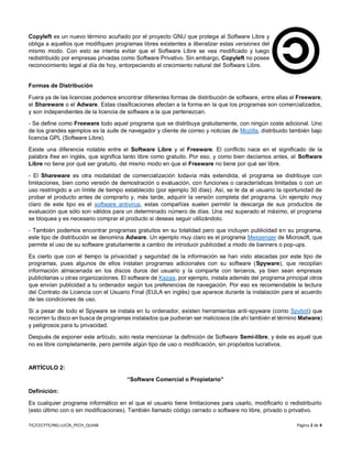 TIC/CECYTE/ING.LUCÍA_PECH_QUIAB Página 2 de 4
Copyleft es un nuevo término acuñado por el proyecto GNU que protege al Software Libre y
obliga a aquellos que modifiquen programas libres existentes a liberalizar estas versiones del
mismo modo. Con esto se intenta evitar que el Software Libre se vea modificado y luego
redistribuido por empresas privadas como Software Privativo. Sin embargo, Copyleft no posee
reconocimiento legal al día de hoy, entorpeciendo el crecimiento natural del Software Libre.
Formas de Distribución
Fuera ya de las licencias podemos encontrar diferentes formas de distribución de software, entre ellas el Freeware,
el Shareware o el Adware. Estas clasificaciones afectan a la forma en la que los programas son comercializados,
y son independientes de la licencia de software a la que pertenezcan.
- Se define como Freeware todo aquel programa que se distribuya gratuitamente, con ningún coste adicional. Uno
de los grandes ejemplos es la suite de navegador y cliente de correo y noticias de Mozilla, distribuido también bajo
licencia GPL (Software Libre).
Existe una diferencia notable entre el Software Libre y el Freeware. El conflicto nace en el significado de la
palabra free en inglés, que significa tanto libre como gratuito. Por eso, y como bien decíamos antes, el Software
Libre no tiene por qué ser gratuito, del mismo modo en que el Freeware no tiene por qué ser libre.
- El Shareware es otra modalidad de comercialización todavía más extendida, el programa se distribuye con
limitaciones, bien como versión de demostración o evaluación, con funciones o características limitadas o con un
uso restringido a un límite de tiempo establecido (por ejemplo 30 días). Así, se le da al usuario la oportunidad de
probar el producto antes de comprarlo y, más tarde, adquirir la versión completa del programa. Un ejemplo muy
claro de este tipo es el software antivirus, estas compañías suelen permitir la descarga de sus productos de
evaluación que sólo son válidos para un determinado número de días. Una vez superado el máximo, el programa
se bloquea y es necesario comprar el producto si deseas seguir utilizándolo.
- También podemos encontrar programas gratuitos en su totalidad pero que incluyen publicidad en su programa,
este tipo de distribución se denomina Adware. Un ejemplo muy claro es el programa Messenger de Microsoft, que
permite el uso de su software gratuitamente a cambio de introducir publicidad a modo de banners o pop-ups.
Es cierto que con el tiempo la privacidad y seguridad de la información se han visto atacadas por este tipo de
programas, pues algunos de ellos instalan programas adicionales con su software (Spyware), que recopilan
información almacenada en los discos duros del usuario y la comparte con terceros, ya bien sean empresas
publicitarias u otras organizaciones. El software de Kazaa, por ejemplo, instala además del programa principal otros
que envían publicidad a tu ordenador según tus preferencias de navegación. Por eso es recomendable la lectura
del Contrato de Licencia con el Usuario Final (EULA en inglés) que aparece durante la instalación para el acuerdo
de las condiciones de uso.
Si a pesar de todo el Spyware se instala en tu ordenador, existen herramientas anti-spyware (como Spybot) que
recorren tu disco en busca de programas instalados que pudieran ser maliciosos (de ahí también el término Malware)
y peligrosos para tu privacidad.
Después de exponer este artículo, solo resta mencionar la definición de Software Semi-libre, y éste es aquél que
no es libre completamente, pero permite algún tipo de uso o modificación, sin propósitos lucrativos.
ARTÍCULO 2:
“Software Comercial o Propietario”
Definición:
Es cualquier programa informático en el que el usuario tiene limitaciones para usarlo, modificarlo o redistribuirlo
(esto último con o sin modificaciones). También llamado código cerrado o software no libre, privado o privativo.
 