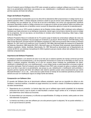 TIC/CECYTE/ING.LUCÍA_PECH_QUIAB Página 3 de 4
Para la Fundación para el Software Libre (FSF) este concepto se aplica a cualquier software que no es libre o que
sólo lo es parcialmente (semi-libre), sea porque su uso, redistribución o modificación está prohibida, o requiere
permiso expreso del titular del software.
Origen del Software Propietario.
Es documentalmente incomparable que en los años 60 los laboratorios Bell proporcionaron el código fuente de su
sistema operativo UNIX,1 y tiempo después comenzó a existir lo que se conoce como software de código cerrado.
Sin embargo hay que destacar que, al inicio de la era de la informática, era común que agrupaciones científicas
estuvieran dispuestas a ceder su código a terceros sin un pago por el mismo ya que tampoco había una política que
lo reglamentara y además era un beneficio común conocer los desarrollos ajenos en busca de la estandarización.
Pasado el tiempo es en 1972 cuando el gobierno de los Estados Unidos obliga a IBM a distinguir entre software y
hardware que hasta entonces no se distinguían claramente, dando lugar a los primeros intentos de cerrar el código
de los programas. Aún en esa época, se encontraba en revistas como Creative Computing y Byte hojas y hojas
llenas de código libre
Software Propietario Nace en la década de los 70 cuando surge el interés de comercializar software Se crean las
licencias de software propietario: hay que pagar por el derecho a uso EULA, Shrink-Wrap En 1975 Bill Gates y Paul
Allen fundan Microsoft, principal impulsor del software propietario En 1983 nace el proyecto GNU iniciado por Richard
Stallman. En 1991 nace Linux creado por Linus Torvalds En 1991 IBM y Microsoft dejan de cooperar en el desarrollo
de Sistemas Operativos: IBM desarrolla OS/2 y Microsoft sigue con Windows Otras empresas desarrolladoras de
software propietario: Adobe, AutoDesk, Macromedia. En 1997 Microsoft es demandado por el Departamento de
Justicia de EE.UU. por prácticas monopólicas En 2002 el gobierno peruano decide utilizar sólo software libre en sus
sistemas computacionales.
Importancia del Software Propietario
El software propietario o con derecho de autor no es más que un sistema operativo de manejo comercial que tiene
expectativas como de actualizaciones y uso de programas reconocido en el área de la informática es decir que se
refiere a cualquier programa informático en el que los usuarios tienen limitadas las posibilidades de usarlo,
modificarlo o redistribuirlo (con o sin modificaciones), o cuyo código fuente no está disponible o el acceso a éste se
encuentra restringido. Para la Fundación para el Software Libre (FSF) este concepto se aplica a cualquier software
que no es libre o que sólo lo es parcialmente, sea porque su uso, redistribución o modificación está prohibida, o
requiere permiso expreso del titular del software este sistema operativo posee varias actualizaciones que serían
Microsoft Windows 7, 8, 8.1, etc… entre otros los cuales forman el manejo de los sistemas operativos privados con
derecho de autor sin modificación alguna al código fuente del sistema.
Comparación con Software Libre
El opuesto del Software libre es el denominado software propietario, aquel que es imposible de utilizar en otro
hardware, o terminal modificar, o transferir sin pagar derechos a su inventor o creador. El Software propietario costa
de estas características.
 Dependencia de un proveedor: La licencia deja claro que el software sigue siendo propiedad de la empresa
productora del mismo y que el usuario no está facultado a realizar ningún cambio en él, ni tampoco analizarlo
para determinar cómo realiza sus funciones.
 Es desarrollado por una empresa y no difunde sus especificidades. El código es cerrado, nadie puede ver cómo
está elaborado el programa.
 La licencia nos limita a usar ese software por una sola persona (quien lo adquiere). No se puede redistribuir, a
no ser que la licencia lo permita.
 