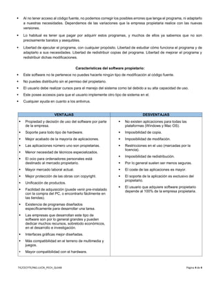 TIC/CECYTE/ING.LUCÍA_PECH_QUIAB Página 4 de 4
 Al no tener acceso al código fuente, no podemos corregir los posibles errores que tenga el programa, ni adaptarlo
a nuestras necesidades. Dependemos de las variaciones que la empresa propietaria realice con las nuevas
versiones.
 Lo habitual es tener que pagar por adquirir estos programas, y muchos de ellos ya sabemos que no son
precisamente baratos y asequibles.
 Libertad de ejecutar el programa, con cualquier propósito. Libertad de estudiar cómo funciona el programa y de
adaptarlo a sus necesidades. Libertad de redistribuir copias del programa. Libertad de mejorar el programa y
redistribuir dichas modificaciones.
Características del software propietario:
 Este software no te pertenece no puedes hacerle ningún tipo de modificación al código fuente.
 No puedes distribuirlo sin el permiso del propietario.
 El usuario debe realizar cursos para el manejo del sistema como tal debido a su alta capacidad de uso.
 Este posee accesos para que el usuario implemente otro tipo de sistema en el.
 Cualquier ayuda en cuanto a los antivirus.
VENTAJAS DESVENTAJAS
 Propiedad y decisión de uso del software por parte
de la empresa.
 Soporte para todo tipo de hardware.
 Mejor acabado de la mayoría de aplicaciones.
 Las aplicaciones número uno son propietarias.
 Menor necesidad de técnicos especializados.
 El ocio para ordenadores personales está
destinado al mercado propietario.
 Mayor mercado laboral actual.
 Mejor protección de las obras con copyright.
 Unificación de productos.
 Facilidad de adquisición (puede venir pre-instalado
con la compra del PC, o encontrarlo fácilmente en
las tiendas).
 Existencia de programas diseñados
específicamente para desarrollar una tarea.
 Las empresas que desarrollan este tipo de
software son por lo general grandes y pueden
dedicar muchos recursos, sobretodo económicos,
en el desarrollo e investigación.
 Interfaces gráficas mejor diseñadas.
 Más compatibilidad en el terreno de multimedia y
juegos.
 Mayor compatibilidad con el hardware.
 No existen aplicaciones para todas las
plataformas (Windows y Mac OS).
 Imposibilidad de copia.
 Imposibilidad de modifación.
 Restricciones en el uso (marcadas por la
licencia).
 Imposibilidad de redistribución.
 Por lo general suelen ser menos seguras.
 El coste de las aplicaciones es mayor.
 El soporte de la aplicación es exclusivo del
propietario.
 El usuario que adquiere software propietario
depende al 100% de la empresa propietaria.
 