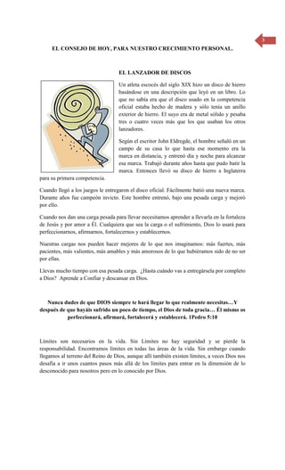 3 
EL CONSEJO DE HOY, PARA NUESTRO CRECIMIENTO PERSONAL. 
EL LANZADOR DE DISCOS 
Un atleta escocés del siglo XIX hizo un disco de hierro basándose en una descripción que leyó en un libro. Lo que no sabía era que el disco usado en la competencia oficial estaba hecho de madera y sólo tenía un anillo exterior de hierro. El suyo era de metal sólido y pesaba tres o cuatro veces más que los que usaban los otros lanzadores. 
Según el escritor John Eldregde, el hombre señaló en un campo de su casa lo que hasta ese momento era la marca en distancia, y entrenó día y noche para alcanzar esa marca. Trabajó durante años hasta que pudo batir la marca. Entonces llevó su disco de hierro a Inglaterra para su primera competencia. 
Cuando llegó a los juegos le entregaron el disco oficial. Fácilmente batió una nueva marca. Durante años fue campeón invicto. Este hombre entrenó, bajo una pesada carga y mejoró por ello. 
Cuando nos dan una carga pesada para llevar necesitamos aprender a llevarla en la fortaleza de Jesús y por amor a Él. Cualquiera que sea la carga o el sufrimiento, Dios lo usará para perfeccionarnos, afirmarnos, fortalecernos y establecernos. 
Nuestras cargas nos pueden hacer mejores de lo que nos imaginamos: más fuertes, más pacientes, más valientes, más amables y más amorosos de lo que hubiéramos sido de no ser por ellas. 
Llevas mucho tiempo con esa pesada carga. ¿Hasta cuándo vas a entregársela por completo a Dios? Aprende a Confiar y descansar en Dios. 
Nunca dudes de que DIOS siempre te hará llegar lo que realmente necesitas…Y después de que hayáis sufrido un poco de tiempo, el Dios de toda gracia… Él mismo os perfeccionará, afirmará, fortalecerá y establecerá. 1Pedro 5:10 
Límites son necesarios en la vida. Sin Límites no hay seguridad y se pierde la responsabilidad. Encontramos límites en todas las áreas de la vida. Sin embargo cuando llegamos al terreno del Reino de Dios, aunque allí también existen límites, a veces Dios nos desafía a ir unos cuantos pasos más allá de los límites para entrar en la dimensión de lo desconocido para nosotros pero en lo conocido por Dios. 
 