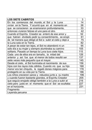 LOS SIETE CABRITOS 3
En los comienzos del mundo, el Sol y la Luna 14
vivían en la Tierra. Y ocurrió que en el momento en 26
que se conocieron se enamoraron profundamente, 33
entonces vivieron felices el uno para el otro. 42
Cuando el Espíritu Creador se enteró de ese amor y 52
que habían olvidado pedir su consentimiento, se enojó 61
de tal manera que obligó al Sol a subir al cielo y dejó a 75
la Luna sola en la Tierra. 82
A pesar de estar tan lejos, el Sol no abandonó ni un 95
solo día a su mujer y siempre alumbraba su camino 105
solitario. Pasado un tiempo la Luna tuvo siete hijos. 115
Cada uno de ellos era en tamaño, la mitad del 126
anterior y así fue que el menor de todos resultó ser 137
siete veces más pequeño que el mayor. 145
Desde el cielo, el Sol iluminaba el nacimiento de sus 156
hijos con los rayos más cálidos. Cuando vio que su hijo 168
menor era tan chiquito, le regaló dones mágicos para 178
protegerlo en su vida por la Tierra. 186
Los niños crecieron sanos y robustos junto a su madre 196
y cuando fueron bastante grandes, el Espíritu Creador 205
que seguía enojado obligó también a la Luna a subir al 216
cielo pero justo en el momento que el Sol se ocultaba 227
en el horizonte. 231
Fragmento
Leyenda peruana
 
