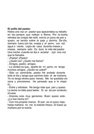El anillo del pastor.
Había una vez un pastor que apacentaba su rebaño
en los campos que rodean a Roma. Por la noche,
retiraba las ovejas del redil, comía un poco de pan y
queso, se tendía sobre la paja y dormía. De día,
siempre fuera con las ovejas y el perro, con sol,
agua o viento. Lejos de casa durante meses y
meses, siempre solo. Es dura la vida del pastor.
Una noche, cuando se iba a acostar , oyó una voz
que le llamaba.
- ¡Pastor! ¡Pastor!
- ¿Quién es? ¿Quién me llama?
- Amigos, pastor, amigos.
- La verdad es que, aparte de mi perro, no tengo
muchos amigos. ¿Quién es usted?
- Sólo un caminante, pastor. He andado durante
todo el día y tengo que caminar todo el de mañana.
Yo no tengo dinero para trenes. Me he quedado sin
cena y provisiones. He pensado que a lo mejor
tú...
- Entre y siéntese. No tengo más que pan y queso.
La leche no falta para beber. Si se da por contento,
sírvase.
- Gracias, eres muy generoso. Buen queso este.
¿Lo has hecho tú?
- Con mis propias manos. El pan es un poco viejo,
hasta mañana no me lo traerán fresco. Si fuese ya
mañana por la noche.
 