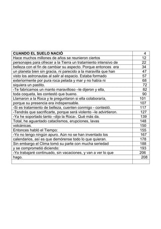 CUANDO EL SUELO NACIÓ 4
Hace muchos millones de años se reunieron ciertos 12
personajes para ofrecer a la Tierra un tratamiento intensivo de 22
belleza con el fin de cambiar su aspecto. Porque entonces era 34
un planeta bien sin gracia, ni parecido a la maravilla que han 47
visto los astronautas al salir al espacio. Estaba formado 57
exteriormente por pura roca pelada y mar y no había ni 68
siquiera un pastito. 72
-Te fabricamos un manto maravilloso –le dijeron y ella, 82
toda coqueta, les contestó que bueno. 90
Llamaron a la Roca y le preguntaron si ella colaboraría, 101
porque su presencia era indispensable. 107
-Si es tratamiento de belleza, cuenten conmigo - contestó. 117
-Tendrás que sacrificarte, porque será violento –le advirtieron. 127
-Ya he soportado tanto –dijo la Roca-. Qué más da. 139
Total, he aguantado cataclismos, erupciones, lavas 148
volcánicas. 150
Entonces habló el Tiempo: 155
-Yo no tengo ningún apuro. Aún no se han inventado los 167
calendarios, así es que demórense todo lo que quieran. 178
Sin embargo el Clima tomó su parte con mucha seriedad 188
y se comprometió diciendo: 193
-Yo trabajaré continuado, sin vacaciones, y van a ver lo que 206
hago. 208
 